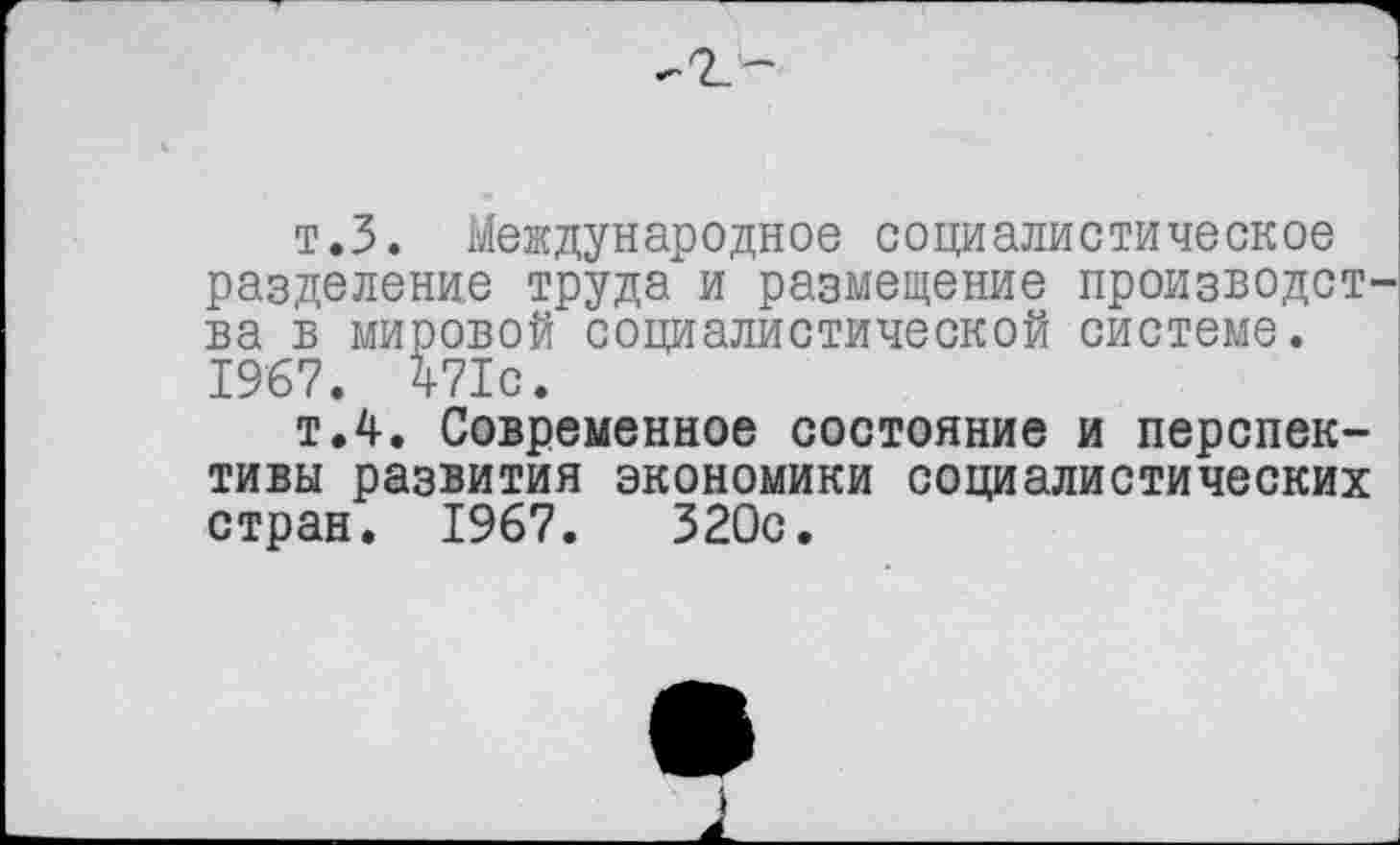 ﻿т.З. Международное социалистическое разделение труда и размещение произведет ва в мировой социалистической системе. 1967. 471с.
т.4. Современное состояние и перспективы развития экономики социалистических стран. 1967.	320с.